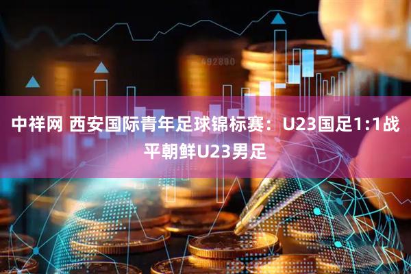 中祥网 西安国际青年足球锦标赛：U23国足1:1战平朝鲜U23男足