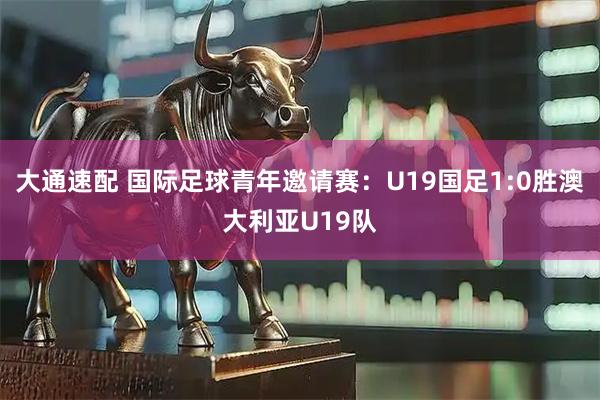 大通速配 国际足球青年邀请赛：U19国足1:0胜澳大利亚U19队