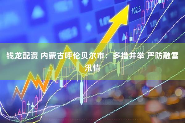 钱龙配资 内蒙古呼伦贝尔市：多措并举 严防融雪汛情