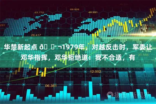 华楚新起点 🌬1979年，对越反击时，军委让邓华指挥，邓华拒绝道：我不合适，有