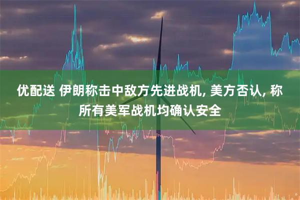 优配送 伊朗称击中敌方先进战机, 美方否认, 称所有美军战机均确认安全