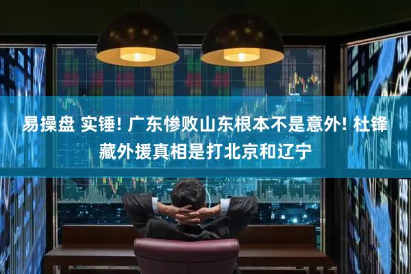 易操盘 实锤! 广东惨败山东根本不是意外! 杜锋藏外援真相是打北京和辽宁