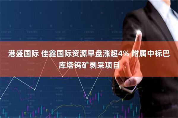 港盛国际 佳鑫国际资源早盘涨超4% 附属中标巴库塔钨矿剥采项目