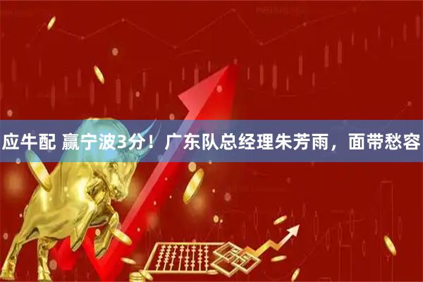 应牛配 赢宁波3分！广东队总经理朱芳雨，面带愁容